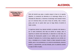 ALCOHOL
Parte del alcohol que pasa a nuestra sangre lo hace en el aparato
digestivo. La presencia de alimentos en el estomago influye en la
velocidad de absorción, si tenemos el estomago vacio tardará menos
que si lo tenemos lleno, así como el tipo de comida, más o menos
grasa, pero eso no quiere decir que no haga efecto el alcohol al
haber comido.
Estómago Lleno y
Velocidad de
Ingestión
Si ingerimos alcohol muy deprisa también se absorbe más deprisa y
por lo tanto tendremos más tasa de alcohol en sangre, pero si
ingerimos el alcohol más lentamente, la absorción es más lenta, los
síntomas de intoxicación pueden no ser visibles pero la tasa será
elevada. El ejemplo de un vermut largo, seguido de una comida con
vino, y rematada con un chupito. Puede no haber sensación de estar
bebido, pero si nos sometemos a un control de alcoholemia, daremos
positivo y, seguramente, una tasa elevada, pero no podemos echarle
la culpa al último chupito.
 