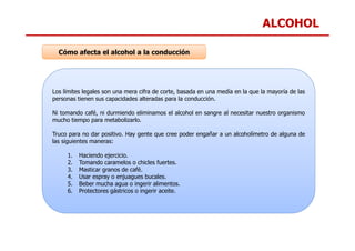 ALCOHOL
Los límites legales son una mera cifra de corte, basada en una medía en la que la mayoría de las
personas tienen sus capacidades alteradas para la conducción.
Ni tomando café, ni durmiendo eliminamos el alcohol en sangre al necesitar nuestro organismo
mucho tiempo para metabolizarlo.
Cómo afecta el alcohol a la conducción
Truco para no dar positivo. Hay gente que cree poder engañar a un alcoholímetro de alguna de
las siguientes maneras:
1. Haciendo ejercicio.
2. Tomando caramelos o chicles fuertes.
3. Masticar granos de café.
4. Usar espray o enjuagues bucales.
5. Beber mucha agua o ingerir alimentos.
6. Protectores gástricos o ingerir aceite.
 