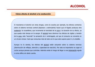 ALCOHOL
Si mezclamos el alcohol con otras drogas, como la cocaína por ejemplo, los efectos contrarios
sobre el sistema nervioso central (depresor y estimulante) hacen que el hígado produzca otra
sustancia: la cocaetilena, que incrementa la toxicidad de la coca y la duración de su efecto, ya
que queda más tiempo en la sangre. El alcohol hace disminuir los efectos de rigidez y tensión
Cómo afecta el alcohol a la conducción
que queda más tiempo en la sangre. El alcohol hace disminuir los efectos de rigidez y tensión
de la coca, esta "esconde" la sensación de ir embriagado, así que el consumo se convierte en
un círculo vicioso: hará que consumas más de todo con lo que esto supone para ti y tu bolsillo.
Aunque no lo sientas, los efectos del alcohol están actuando sobre tu sistema nervioso
(disminución de reflejos, atención y capacidad de reacción). Por esto es importante no coger el
coche aunque pienses que controlas. Además existe el riesgo de llegar a una intoxicación aguda
o coma etílico sin darte cuenta.
 
