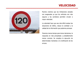 VELOCIDAD
Muchos creemos que las limitaciones actuales
son exageradas ya que los vehículos son más
seguros y las carreteras permiten circular a
mayor velocidad.
La velocidad hace que sea más difícil evaluar las
situaciones de tráfico, reduce la cantidad y la
calidad de la información que podemos procesar.
Tenemos menos tiempo para tomar decisiones, la
respuesta en más precipitada y probablemente
menos correcta. Se complica la ejecución de
determinadas maniobras o la rectificación de los
errores.
 