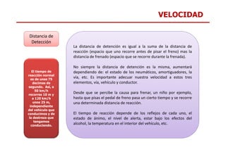 VELOCIDAD
Distancia de
Detección
La distancia de detención es igual a la suma de la distancia de
reacción (espacio que uno recorre antes de pisar el freno) mas la
distancia de frenado (espacio que se recorre durante la frenada).
No siempre la distancia de detención es la misma, aumentará
dependiendo de: el estado de los neumáticos, amortiguadores, la
vía, etc. Es importante adecuar nuestra velocidad a estos tres
El tiempo de
reacción normal
es de unas 75
vía, etc. Es importante adecuar nuestra velocidad a estos tres
elementos, vía, vehículo y conductor.
Desde que se percibe la causa para frenar, un niño por ejemplo,
hasta que pisas el pedal de freno pasa un cierto tiempo y se recorre
una determinada distancia de reacción.
El tiempo de reacción depende de los reflejos de cada uno, el
estado de ánimo, el nivel de alerta, estar bajo los efectos del
alcohol, la temperatura en el interior del vehículo, etc.
es de unas 75
decimas de
segundo. Así, a
50 km/h
recorres 10 m y
a 120 km/h
unos 25 m,
independiente
del vehículo que
conducimos y de
la destreza que
tengamos
conduciendo.
 