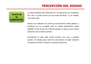 PERCEPCIÓN DEL RIESGO
La primera hipótesis está relacionada con “la experiencia” que acumulamos
día a día y se puede resumir con una simple afirmación: “si, en realidad,
nunca pasa nada”.
Siempre que realizamos una acción que teóricamente resulta peligrosa y
percibimos que no ha pasado nada, en nuestro subconsciente resulta
debilitada la idea de que esa conducta suponga un riesgo, ya que nuestra
experiencia nos ha dicho lo contrario.
Teoría de
la
experiencia
experiencia nos ha dicho lo contrario.
Normalmente no pasa nada cuando tomamos una curva a velocidad
superior a la indicada, pero cuando nos encontramos con algún imprevisto
no podemos controlar el vehículo y se produce el percance.
 