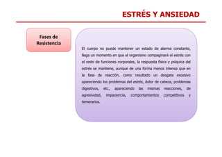 ESTRÉS Y ANSIEDAD
El cuerpo no puede mantener un estado de alarma constante,
llega un momento en que el organismo compaginará el estrés con
el resto de funciones corporales, la respuesta física y psíquica del
estrés se mantiene, aunque de una forma menos intensa que en
la fase de reacción, como resultado un desgate excesivo
Fases de
Resistencia
apareciendo los problemas del estrés, dolor de cabeza, problemas
digestivos, etc., apareciendo las mismas reacciones, de
agresividad, impaciencia, comportamientos competitivos y
temerarios.
 