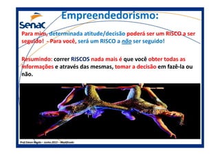 Empreendedorismo:Empreendedorismo:
Para mim, determinada atitude/decisão poderá ser um RISCO a ser
seguido! - Para você, será um RISCO a não ser seguido!
Resumindo: correr RISCOS nada mais é que você obter todas as
informações e através das mesmas, tomar a decisão em fazêfazê--la oula ou
não.não.
Prof.Prof.Edson NegãoEdson Negão –– Junho 2013Junho 2013 –– ModificadoModificado
não.não.
 