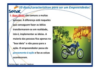 1010 dicas/característicasdicas/características para ser um Empreendedor!para ser um Empreendedor!
1.1. Boas ideiasBoas ideias são comuns a muitas
pessoas. A diferença está naqueles
que conseguem fazer as idéias
transformarem-se em realidade,
isto é, implementar as ideias. A
Prof.Prof.Edson NegãoEdson Negão –– Junho 2013Junho 2013 –– ModificadoModificado
isto é, implementar as ideias. A
maioria das pessoas fica apenas na
"boa ideia" e não passa para a
ação. O empreendedor passa do
pensamento à açãopensamento à ação e faz as coisas
acontecerem.
 