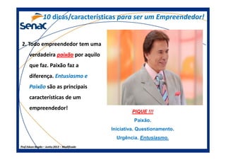 2. Todo empreendedor tem uma
verdadeira paixãopaixão por aquilo
que faz. Paixão faz a
diferença. Entusiasmo eEntusiasmo e
1010 dicas/característicasdicas/características para ser um Empreendedor!para ser um Empreendedor!
Prof.Prof.Edson NegãoEdson Negão –– Junho 2013Junho 2013 –– ModificadoModificado
PaixãoPaixão são as principais
características de um
empreendedor!
PIQUE !!!
Paixão.
Iniciativa. Questionamento.
Urgência. Entusiasmo.
 