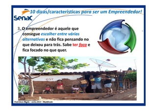 3. O empreendedor é aquele que
consegue escolher entre váriasescolher entre várias
alternativasalternativas e não fica pensando no
que deixou para trás. Sabe terter focofoco e
fica focado no que quer.
1010 dicas/característicasdicas/características para ser um Empreendedor!para ser um Empreendedor!
Prof.Prof.Edson NegãoEdson Negão –– Junho 2013Junho 2013 –– ModificadoModificado
 