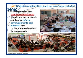 4. O empreendedor tem
profundo conhecimento
daquilo que quer e daquilo
que faz e se esforçaesforça
continuadamente paracontinuadamente para
aumentaraumentar esse
conhecimento sob todas as
1010 dicas/característicasdicas/características para ser um Empreendedor!para ser um Empreendedor!
Prof.Prof.Edson NegãoEdson Negão –– Junho 2013Junho 2013 –– ModificadoModificado
conhecimento sob todas as
formas possíveis.
 