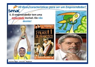 5. O empreendedor tem uma
tenacidade incrível. Ele nãonão
desistedesiste!!
1010 dicas/característicasdicas/características para ser um Empreendedor!para ser um Empreendedor!
Prof.Prof.Edson NegãoEdson Negão –– Junho 2013Junho 2013 –– ModificadoModificado
 