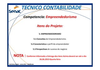 CompetenciaCompetencia:: EmpreendedorismoEmpreendedorismo
Itens do Projeto:Itens do Projeto:
5. EMPREENDEDORISMO
TECNICO CONTABILIDADETECNICO CONTABILIDADE
Prof.Prof.Edson NegãoEdson Negão –– Junho 2013Junho 2013 –– ModificadoModificado
5. EMPREENDEDORISMO
5.1 Conceitos de Empreendedorismo.
5.2 Caracteristica e perfil do empreendedor
5.3 Perspectivas de sucesso do negócio
NOTA : Conforme Informado a Entrega dos Itens Acima deverá ser até o dia
26.06.2013 Quarta feira
 
