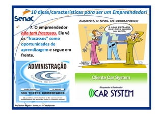 7. O empreendedor
não tem fracassos. Ele vê
os "fracassos" como
oportunidades de
aprendizagem e segue em
frente.
1010 dicas/característicasdicas/características para ser um Empreendedor!para ser um Empreendedor!
Prof.Prof.Edson NegãoEdson Negão –– Junho 2013Junho 2013 –– ModificadoModificado
frente.
 