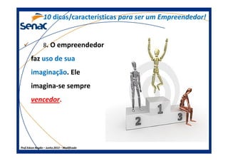 8. O empreendedor
faz uso de suauso de sua
imaginaçãoimaginação. Ele
1010 dicas/característicasdicas/características para ser um Empreendedor!para ser um Empreendedor!
Prof.Prof.Edson NegãoEdson Negão –– Junho 2013Junho 2013 –– ModificadoModificado
imagina-se sempre
vencedor.
 