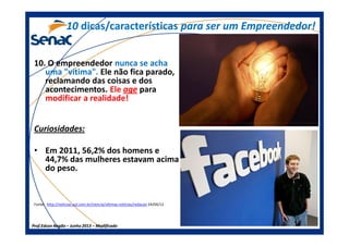 10. O empreendedor nunca se acha
uma "vítima". Ele não fica parado,
reclamando das coisas e dos
acontecimentos. Ele age para
modificar a realidade!
Curiosidades:
1010 dicas/característicasdicas/características para ser um Empreendedor!para ser um Empreendedor!
Prof.Prof.Edson NegãoEdson Negão –– Junho 2013Junho 2013 –– ModificadoModificado
Curiosidades:
• Em 2011, 56,2% dos homens e
44,7% das mulheres estavam acima
do peso.
Fonte: http://noticias.uol.com.br/ciencia/ultimas-noticias/redacao 24/04/12.
 