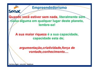 Empreendedorismo
Quando você estiver sem nadaQuando você estiver sem nada, literalmente sem
coisa alguma em qualquer lugar deste planeta,
lembre-se!
A sua maior riqueza é a sua capacidade,
Prof.Prof.Edson NegãoEdson Negão –– Junho 2013Junho 2013 –– ModificadoModificado
A sua maior riqueza é a sua capacidade,
capacidade esta de;
argumentação,criatividade,força deargumentação,criatividade,força de
vontade,conhecimento....vontade,conhecimento....
 