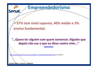 EmpreendedorismoEmpreendedorismo
57% tem nível superior, 40% médio e 3%
ensino fundamental.
Prof.Prof.Edson NegãoEdson Negão –– Junho 2013Junho 2013 –– ModificadoModificado
“...Quero ter alguém com quem conversar. Alguém que
depois não use o que eu disse contra mim...”
Renato Russo
http://www.istoedinheiro.com.br/noticias/5534_O+PODEROSO+MERCADO+GAy em 24/04/12.
 
