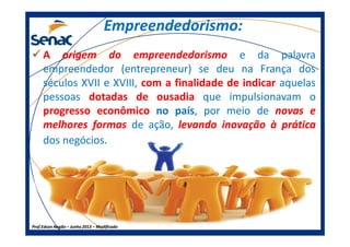 Empreendedorismo:Empreendedorismo:
AA origemorigem dodo empreendedorismoempreendedorismo e da palavra
empreendedor (entrepreneur) se deu na França dos
séculos XVII e XVIII, comcom aa finalidadefinalidade dede indicarindicar aquelas
pessoas dotadasdotadas dede ousadiaousadia que impulsionavam o
progressoprogresso econômicoeconômico no país, por meio de novasnovas ee
melhoresmelhores formasformas de ação, levandolevando inovaçãoinovação àà práticaprática
Prof.Prof.Edson NegãoEdson Negão –– Junho 2013Junho 2013 –– ModificadoModificado
melhoresmelhores formasformas de ação, levandolevando inovaçãoinovação àà práticaprática
dos negócios.
 