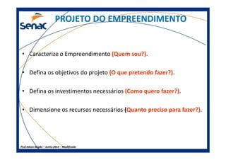 PROJETO DO EMPREENDIMENTOPROJETO DO EMPREENDIMENTO
• Caracterize o Empreendimento (Quem sou?).
• Defina os objetivos do projeto (O que pretendo fazer?).
Prof.Prof.Edson NegãoEdson Negão –– Junho 2013Junho 2013 –– ModificadoModificado
• Defina os investimentos necessários (Como quero fazer?).
• Dimensione os recursos necessários (Quanto preciso para fazer?).
 