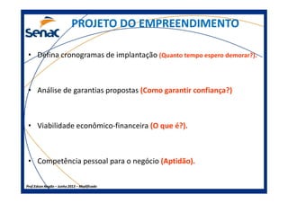 PROJETO DO EMPREENDIMENTOPROJETO DO EMPREENDIMENTO
• Defina cronogramas de implantação (Quanto tempo espero demorar?).
• Análise de garantias propostas (Como garantir confiança?)
Prof.Prof.Edson NegãoEdson Negão –– Junho 2013Junho 2013 –– ModificadoModificado
• Viabilidade econômico-financeira (O que é?).
• Competência pessoal para o negócio (Aptidão).
 