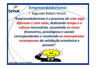 Empreendedorismo:Empreendedorismo:
• Segundo Robert Hirsch.
"Empreendedorismo é o processo de criar algo
diferente e com valor, dedicando tempo e o
esforço necessários, assumindo os riscos
financeiros, psicológicos e sociais
correspondentes e recebendo as conseqüentes
Prof.Prof.Edson NegãoEdson Negão –– Junho 2013Junho 2013 –– ModificadoModificado
correspondentes e recebendo as conseqüentes
recompensas da satisfação econômica e
pessoal“.
 
