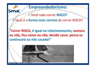 Empreendedorismo:Empreendedorismo:
Você sabe correr RISCO?RISCO?
Qual é a forma mais corretaforma mais correta de correr RISCO?
“Correr RISCO, é igual ao relacionamentoé igual ao relacionamento, namora
ou não, fica noivo ou não, decide casar, pensa se
Prof.Prof.Edson NegãoEdson Negão –– Junho 2013Junho 2013 –– ModificadoModificado
ou não, fica noivo ou não, decide casar, pensa se
continuará ou não casado!”continuará ou não casado!”
 
