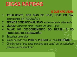 O QUE NÃO USAR:
1. ATUALMENTE, NOS DIAS DE HOJE, HOJE EM DIA,
equivalentes (INTRODUÇÃO);
2. TERMOS SENSACIONALISTAS: extremamente, altamente
3. VÍCIOS: “cada vez mais”, “como um todo”, “que”;
4. FALAR NO DESCOBRIMENTO DO BRASIL E NO
PROCESSO DE ESCRAVIDÃO;
5. Encadear gerúndios;
6. Iniciar período com POIS ou PORQUE ou com GERÚNDIO;
7. Clichês como “que cada um faça sua parte” ou “a sociedade
precisa se conscientizar”.
 