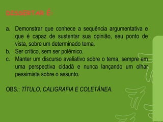 DISSERTAR É:
a. Demonstrar que conhece a sequência argumentativa e
que é capaz de sustentar sua opinião, seu ponto de
vista, sobre um determinado tema.
b. Ser crítico, sem ser polêmico.
c. Manter um discurso avaliativo sobre o tema, sempre em
uma perspectiva cidadã e nunca lançando um olhar
pessimista sobre o assunto.
OBS.: TÍTULO, CALIGRAFIA E COLETÂNEA.
 