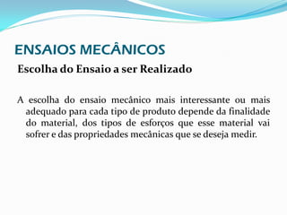 ENSAIOS MECÂNICOS
Escolha do Ensaio a ser Realizado

A escolha do ensaio mecânico mais interessante ou mais
 adequado para cada tipo de produto depende da finalidade
 do material, dos tipos de esforços que esse material vai
 sofrer e das propriedades mecânicas que se deseja medir.
 