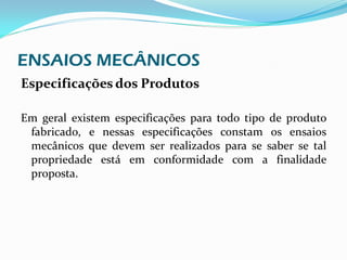 ENSAIOS MECÂNICOS
Especificações dos Produtos

Em geral existem especificações para todo tipo de produto
 fabricado, e nessas especificações constam os ensaios
 mecânicos que devem ser realizados para se saber se tal
 propriedade está em conformidade com a finalidade
 proposta.
 