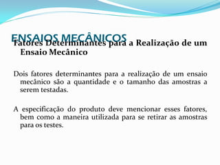 ENSAIOS MECÂNICOS a Realização de um
Fatores Determinantes para
 Ensaio Mecânico

Dois fatores determinantes para a realização de um ensaio
 mecânico são a quantidade e o tamanho das amostras a
 serem testadas.

A especificação do produto deve mencionar esses fatores,
 bem como a maneira utilizada para se retirar as amostras
 para os testes.
 