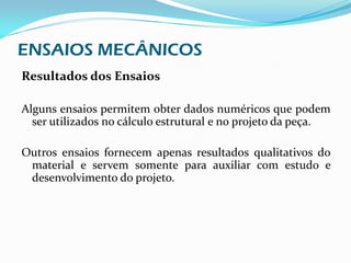 ENSAIOS MECÂNICOS
Resultados dos Ensaios

Alguns ensaios permitem obter dados numéricos que podem
  ser utilizados no cálculo estrutural e no projeto da peça.

Outros ensaios fornecem apenas resultados qualitativos do
 material e servem somente para auxiliar com estudo e
 desenvolvimento do projeto.
 