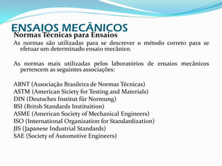 ENSAIOS MECÂNICOS
Normas Técnicas para Ensaios
As normas são utilizadas para se descrever o método correto para se
  efetuar um determinado ensaio mecânico.

As normas mais utilizadas pelos laboratórios de ensaios mecânicos
  pertencem as seguintes associações:

ABNT (Associação Brasileira de Normas Técnicas)
ASTM (American Siciety for Testing and Materials)
DIN (Deutsches Institut für Normung)
BSI (Britsh Standards Instituition)
ASME (American Society of Mechanical Engineers)
ISO (International Organization for Standardization)
JIS (Japanese Industrial Standards)
SAE (Society of Automotive Engineers)
 