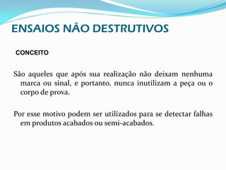 ENSAIOS NÃO DESTRUTIVOS
CONCEITO


São aqueles que após sua realização não deixam nenhuma
  marca ou sinal, e portanto, nunca inutilizam a peça ou o
  corpo de prova.

Por esse motivo podem ser utilizados para se detectar falhas
  em produtos acabados ou semi-acabados.
 