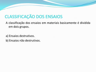 CLASSIFICAÇÃO DOS ENSAIOS
A classificação dos ensaios em materiais basicamente é dividida
  em dois grupos.

a) Ensaios destrutivos.
b) Ensaios não destrutivos.
 