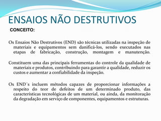 ENSAIOS NÃO DESTRUTIVOS
CONCEITO:

Os Ensaios Não Destrutivos (END) são técnicas utilizadas na inspeção de
  materiais e equipamentos sem danificá-los, sendo executados nas
  etapas de fabricação, construção, montagem e manutenção.

Constituem uma das principais ferramentas do controle da qualidade de
  materiais e produtos, contribuindo para garantir a qualidade, reduzir os
  custos e aumentar a confiabilidade da inspeção.

Os END´s incluem métodos capazes de proporcionar informações a
  respeito do teor de defeitos de um determinado produto, das
  características tecnológicas de um material, ou ainda, da monitoração
  da degradação em serviço de componentes, equipamentos e estruturas.
 
