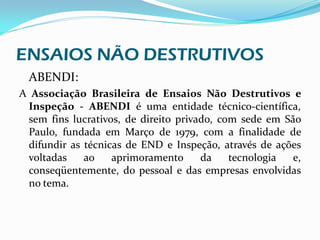 ENSAIOS NÃO DESTRUTIVOS
 ABENDI:
A Associação Brasileira de Ensaios Não Destrutivos e
 Inspeção - ABENDI é uma entidade técnico-científica,
 sem fins lucrativos, de direito privado, com sede em São
 Paulo, fundada em Março de 1979, com a finalidade de
 difundir as técnicas de END e Inspeção, através de ações
 voltadas    ao    aprimoramento      da    tecnologia  e,
 conseqüentemente, do pessoal e das empresas envolvidas
 no tema.
 