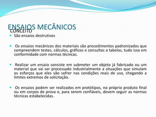 ENSAIOS MECÂNICOS
 CONCEITO
 São ensaios destrutivos

 Os ensaios mecânicos dos materiais são procedimentos padronizados que
  compreendem testes, cálculos, gráficos e consultas a tabelas, tudo isso em
  conformidade com normas técnicas.

 Realizar um ensaio consiste em submeter um objeto já fabricado ou um
  material que vai ser processado industrialmente a situações que simulam
  os esforços que eles vão sofrer nas condições reais de uso, chegando a
  limites extremos de solicitação.

 Os ensaios podem ser realizados em protótipos, no próprio produto final
  ou em corpos de prova e, para serem confiáveis, devem seguir as normas
  técnicas estabelecidas.
 