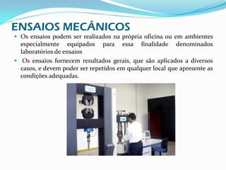 ENSAIOS MECÂNICOS
 Os ensaios podem ser realizados na própria oficina ou em ambientes
  especialmente equipados para essa finalidade denominados
  laboratórios de ensaios
 Os ensaios fornecem resultados gerais, que são aplicados a diversos
  casos, e devem poder ser repetidos em qualquer local que apresente as
  condições adequadas.
 