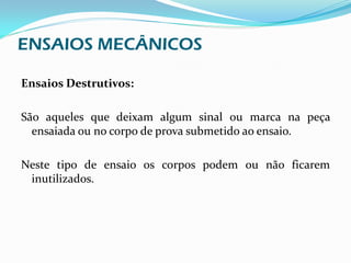 ENSAIOS MECÂNICOS

Ensaios Destrutivos:

São aqueles que deixam algum sinal ou marca na peça
  ensaiada ou no corpo de prova submetido ao ensaio.

Neste tipo de ensaio os corpos podem ou não ficarem
 inutilizados.
 
