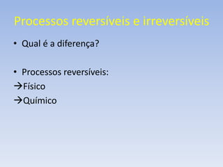 Processos reversíveis e irreversíveis 
• Qual é a diferença? 
• Processos reversíveis: 
Físico 
Químico 
 