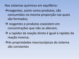 Nos sistemas químicos em equilíbrio: 
reagentes, assim como produtos, são 
consumidos na mesma proporção nas quais 
são formados; 
 reagentes e produtos coexistem em 
concentrações que não se alteram; 
 a rapidez da reação direta é igual à rapidez da 
reação inversa; 
As propriedades macroscópicas do sistema 
são constantes 
 