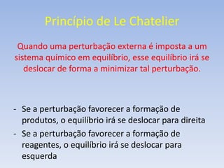 Princípio de Le Chatelier 
Quando uma perturbação externa é imposta a um 
sistema químico em equilíbrio, esse equilíbrio irá se 
deslocar de forma a minimizar tal perturbação. 
- Se a perturbação favorecer a formação de 
produtos, o equilíbrio irá se deslocar para direita 
- Se a perturbação favorecer a formação de 
reagentes, o equilíbrio irá se deslocar para 
esquerda 
 