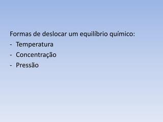 Formas de deslocar um equilíbrio químico: 
- Temperatura 
- Concentração 
- Pressão 
 