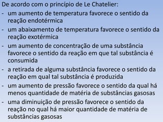De acordo com o princípio de Le Chatelier: 
- um aumento de temperatura favorece o sentido da 
reação endotérmica 
- um abaixamento de temperatura favorece o sentido da 
reação exotérmica 
- um aumento de concentração de uma substância 
favorece o sentido da reação em que tal substância é 
consumida 
- a retirada de alguma substância favorece o sentido da 
reação em qual tal substância é produzida 
- um aumento de pressão favorece o sentido da qual há 
menos quantidade de matéria de substâncias gasosas 
- uma diminuição de pressão favorece o sentido da 
reação no qual há maior quantidade de matéria de 
substâncias gasosas 
