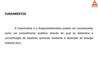 FUNDAMENTOS
A Colorimetria e a Espectrofotometria podem ser conceituadas
como um procedimento analítico através do qual se determina a
concentração de espécies químicas mediante a absorção de energia
radiante (luz).
 