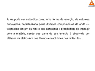 A luz pode ser entendida como uma forma de energia, de natureza
ondulatória, caracterizada pelos diversos comprimentos de onda (λ,
expressos em µm ou nm) e que apresenta a propriedade de interagir
com a matéria, sendo que parte de sua energia é absorvida por
elétrons da eletrosfera dos átomos constituintes das moléculas.
 