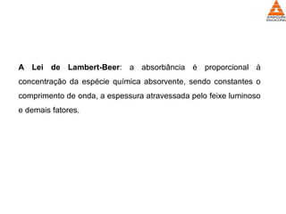 A Lei de Lambert-Beer: a absorbância é proporcional à
concentração da espécie química absorvente, sendo constantes o
comprimento de onda, a espessura atravessada pelo feixe luminoso
e demais fatores.
 