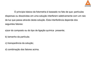 O princípio básico da fotometria é baseado no fato de que: partículas
dispersas ou dissolvidas em uma solução interferem seletivamente com um raio
de luz que passa através desta solução. Esta interferência depende dos
seguintes fatores:
a)cor do composto ou do tipo de ligação química presente;
b) tamanho da partícula;
c) transparência da solução;
d) combinação dos fatores acima.
 