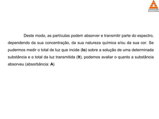 Deste modo, as partículas podem absorver e transmitir parte do espectro,
dependendo da sua concentração, da sua natureza química e/ou da sua cor. Se
pudermos medir o total de luz que incide (Io) sobre a solução de uma determinada
substância e o total da luz transmitida (It), podemos avaliar o quanto a substância
absorveu (absorbância: A)
 