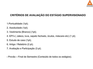 CRITÉRIOS DE AVALIAÇÃO DO ESTÁGIO SUPERVISIONADO
1.Pontualidade (1pt);
2. Assiduidade (1pt);
3. Vestimenta (Branco) (1pt);
4. EPI’s ( Jaleco, luva, sapato fechado, óculos, máscara etc) (1 pt);
5. Estudo de caso (1pt);
6. Artigo / Relatório (2 pt);
7. Avaliação e Participação (3 pt).
- Provão – Final de Semestre (Conteúdo de todos os estágios).
 