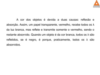 A cor dos objetos é devida a duas causas: reflexão e
absorção. Assim, um papel transparente, vermelho, recebe todos os λ
da luz branca, mas reflete e transmite somente o vermelho, sendo o
restante absorvido. Quando um objeto é da cor branca, todos os λ são
refletidos, se é negro, é porque, praticamente, todos os λ são
absorvidos.
 